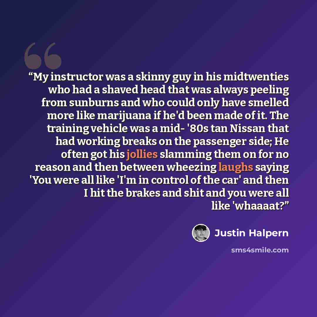 “My instructor was a skinny guy in his midtwenties who had a shaved head that was always peeling from sunburns and who could only have smelled more like marijuana if he'd been made of it. The training vehicle was a mid- '80s tan Nissan that had working breaks on the passenger side; He often got his…” quote by Justin Halpern