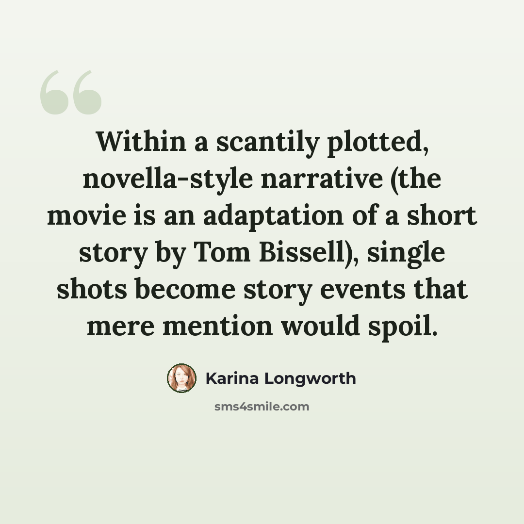 “Within a scantily plotted, novella-style narrative (the movie is an adaptation of a short story by Tom Bissell), single shots become story events that mere mention would spoil.” quote by Karina Longworth