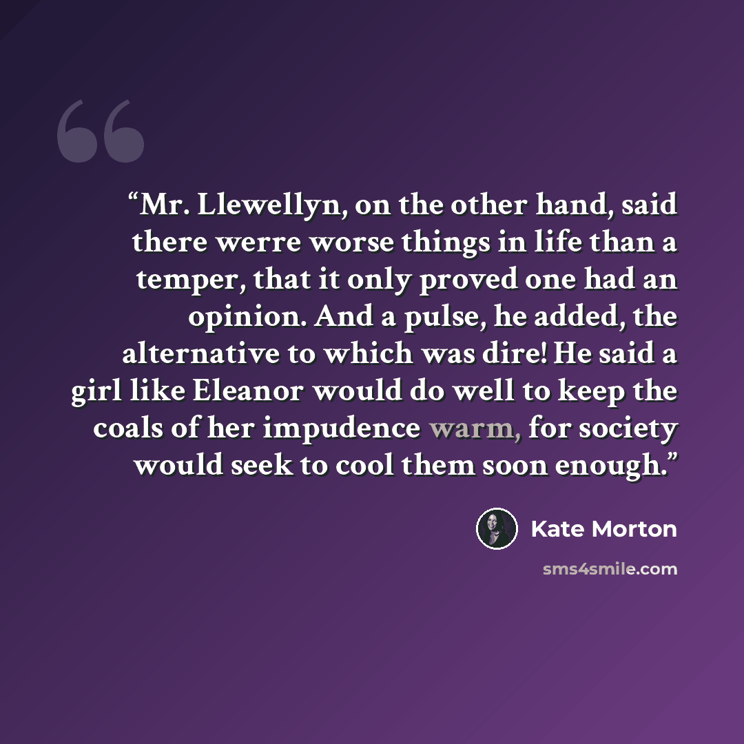 “Mr. Llewellyn, on the other hand, said there werre worse things in life than a temper, that it only proved one had an opinion. And a pulse, he added, the alternative to which was dire! He said a girl like Eleanor would do well to keep the coals of her impudence warm, for society would seek to cool…” quote by Kate Morton