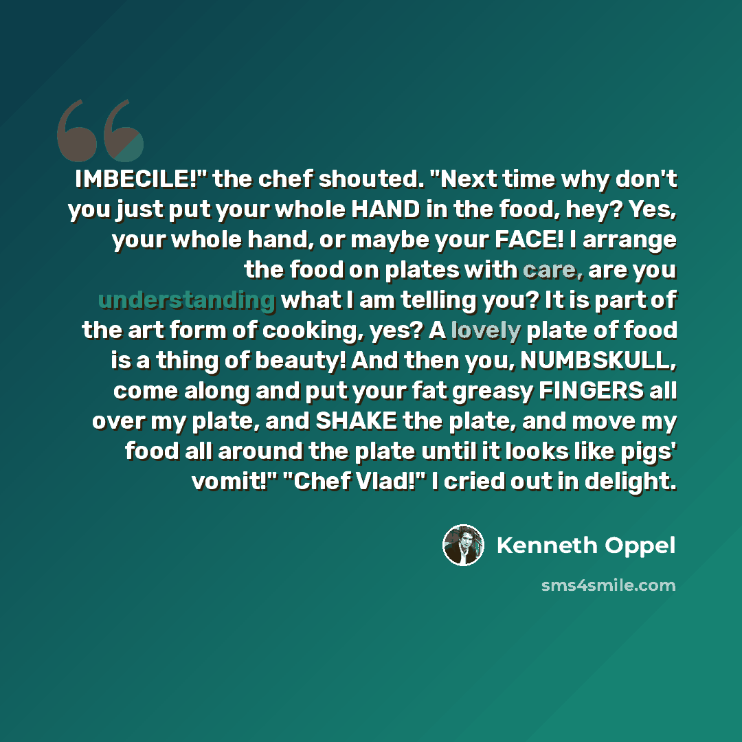 “IMBECILE!" the chef shouted. "Next time why don't you just put your whole HAND in the food, hey? Yes, your whole hand, or maybe your FACE! I arrange the food on plates with care, are you understanding what I am telling you? It is part of the art form of cooking, yes? A lovely plate of food is a…” quote by Kenneth Oppel