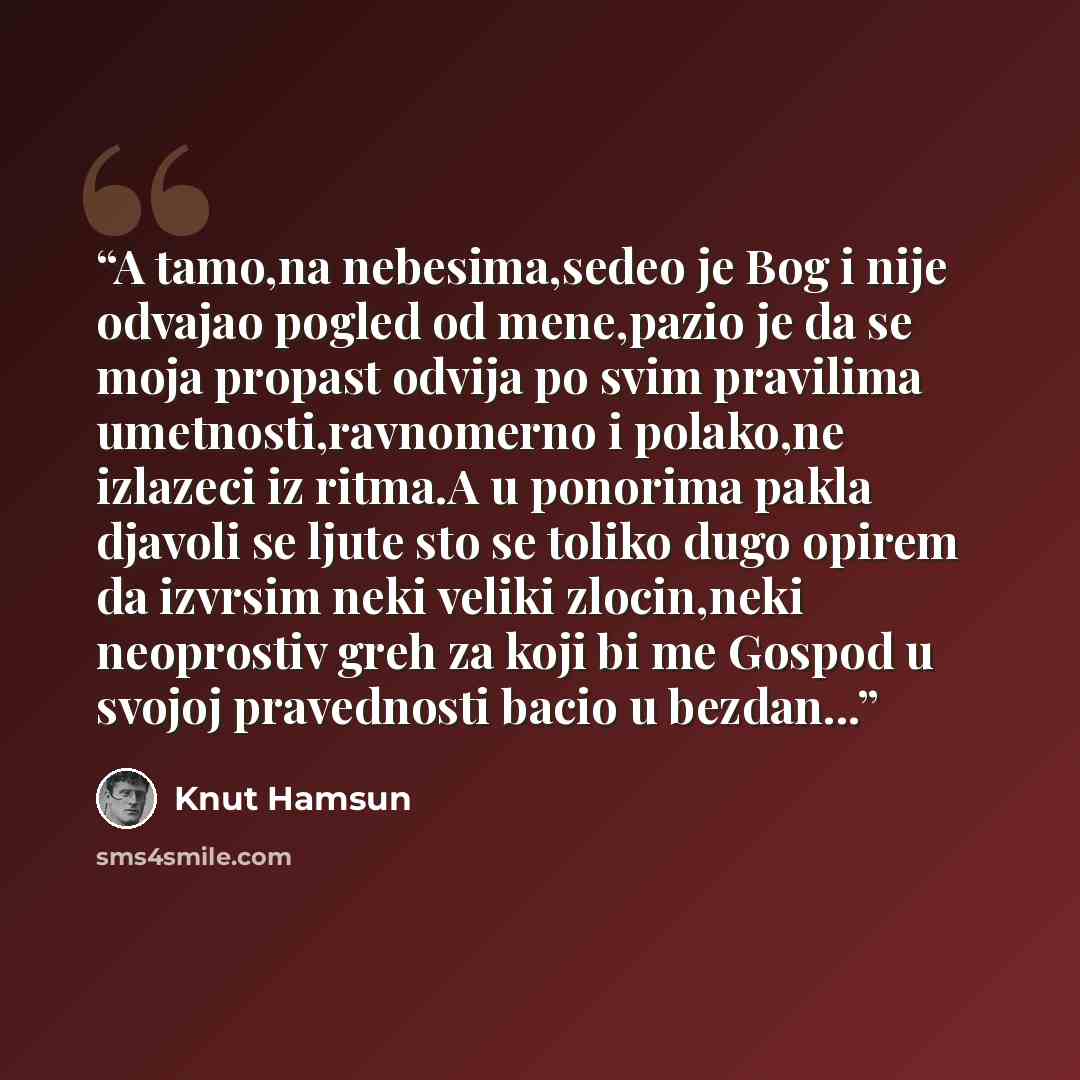 “A tamo,na nebesima,sedeo je Bog i nije odvajao pogled od mene,pazio je da se moja propast odvija po svim pravilima umetnosti,ravnomerno i polako,ne izlazeci iz ritma.A u ponorima pakla djavoli se ljute sto se toliko dugo opirem da izvrsim neki veliki zlocin,neki neoprostiv greh za koji bi me…” quote by Knut Hamsun