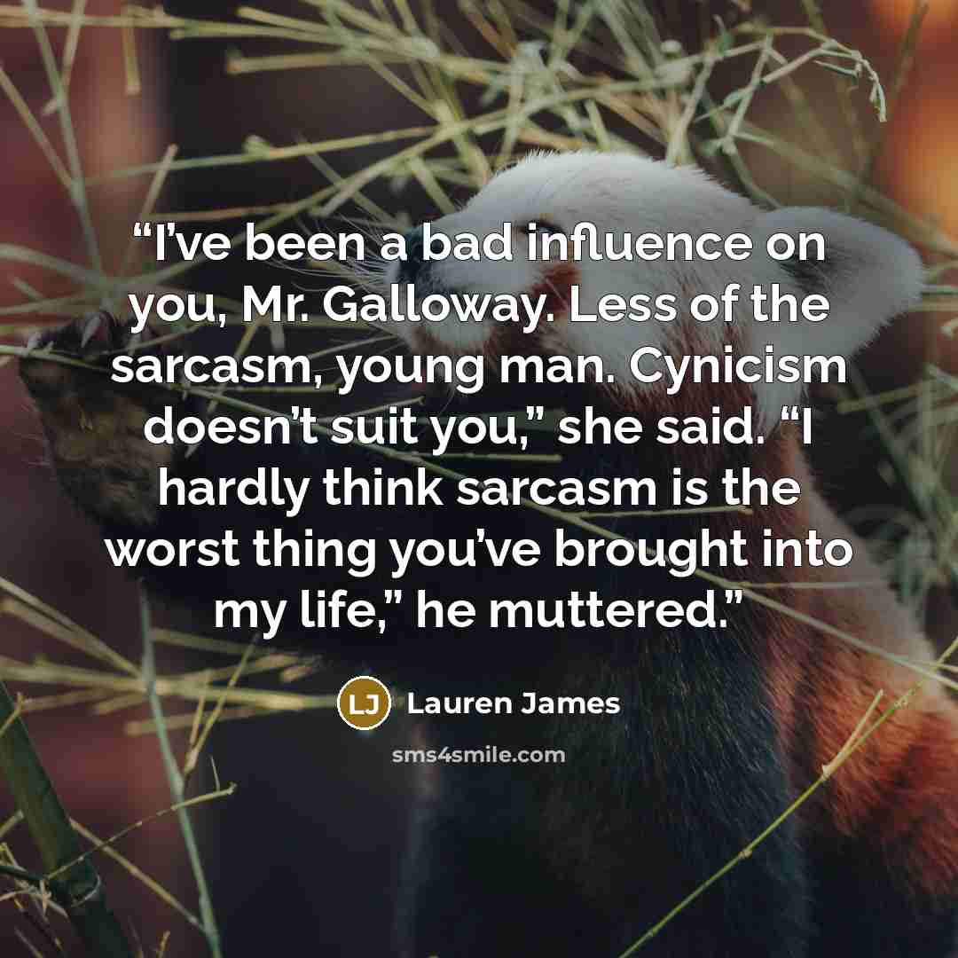 “I’ve been a bad influence on you, Mr. Galloway. Less of the sarcasm, young man. Cynicism doesn’t suit you,” she said. “I hardly think sarcasm is the worst thing you’ve brought into my life,” he muttered.” quote by Lauren James