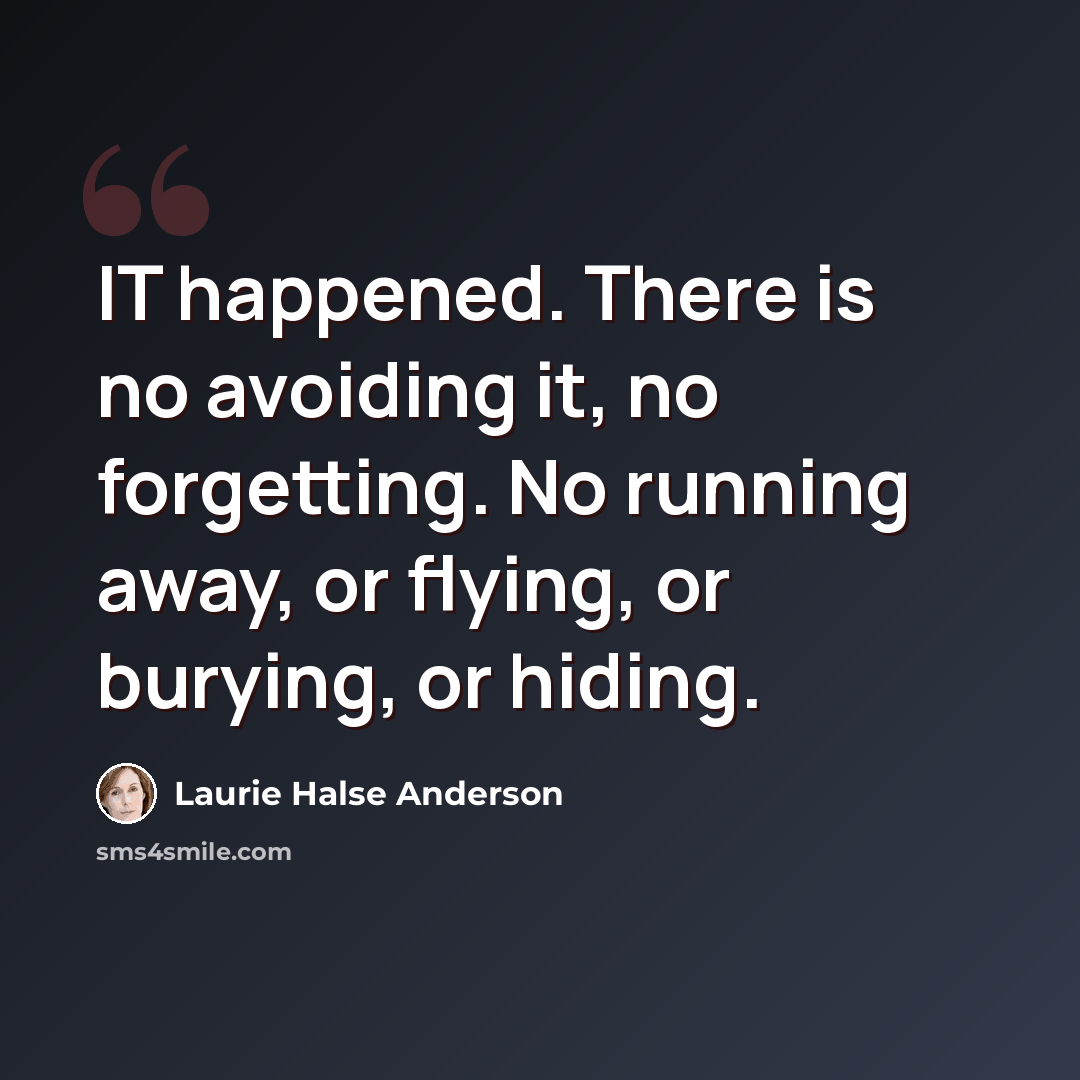 “IT happened. There is no avoiding it, no forgetting. No running away, or flying, or burying, or hiding.” quote by Laurie Halse Anderson
