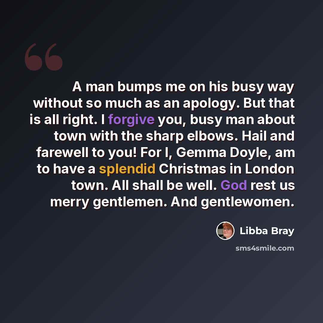 “A man bumps me on his busy way without so much as an apology. But that is all right. I forgive you, busy man about town with the sharp elbows. Hail and farewell to you! For I, Gemma Doyle, am to have a splendid Christmas in London town. All shall be well. God rest us merry gentlemen. And…” quote by Libba Bray