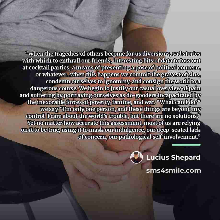 “When the tragedies of others become for us diversions, sad stories with which to enthrall our friends, interesting bits of data to toss out at cocktail parties, a means of presenting a pose of political concern, or whatever…when this happens we commit the gravest of sins, condemn ourselves to…” quote by Lucius Shepard