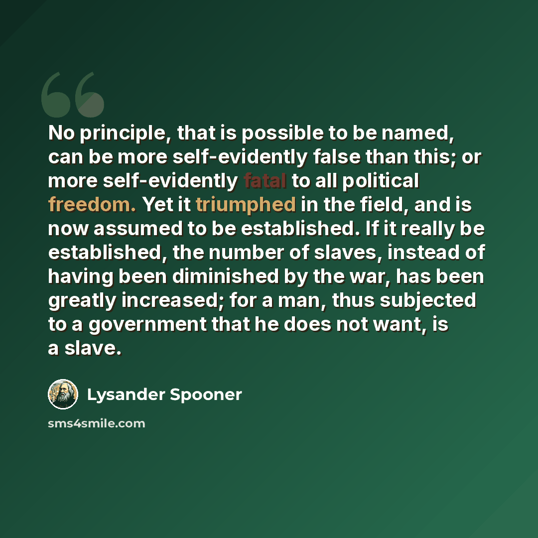 “No principle, that is possible to be named, can be more self-evidently false than this; or more self-evidently fatal to all political freedom. Yet it triumphed in the field, and is now assumed to be established. If it really be established, the number of slaves, instead of having been diminished…” quote by Lysander Spooner