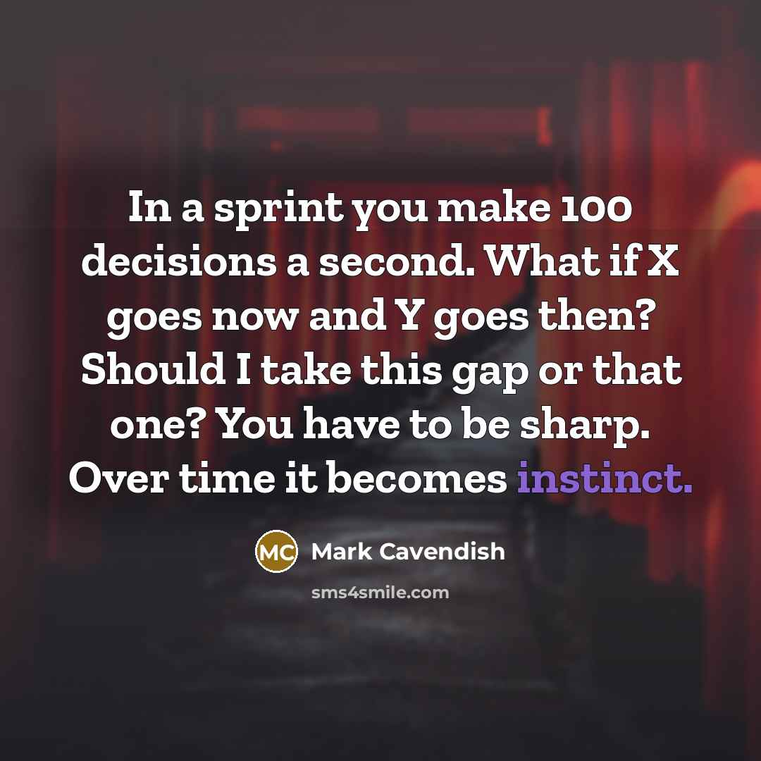 “In a sprint you make 100 decisions a second. What if X goes now and Y goes then? Should I take this gap or that one? You have to be sharp. Over time it becomes instinct.” quote by Mark Cavendish