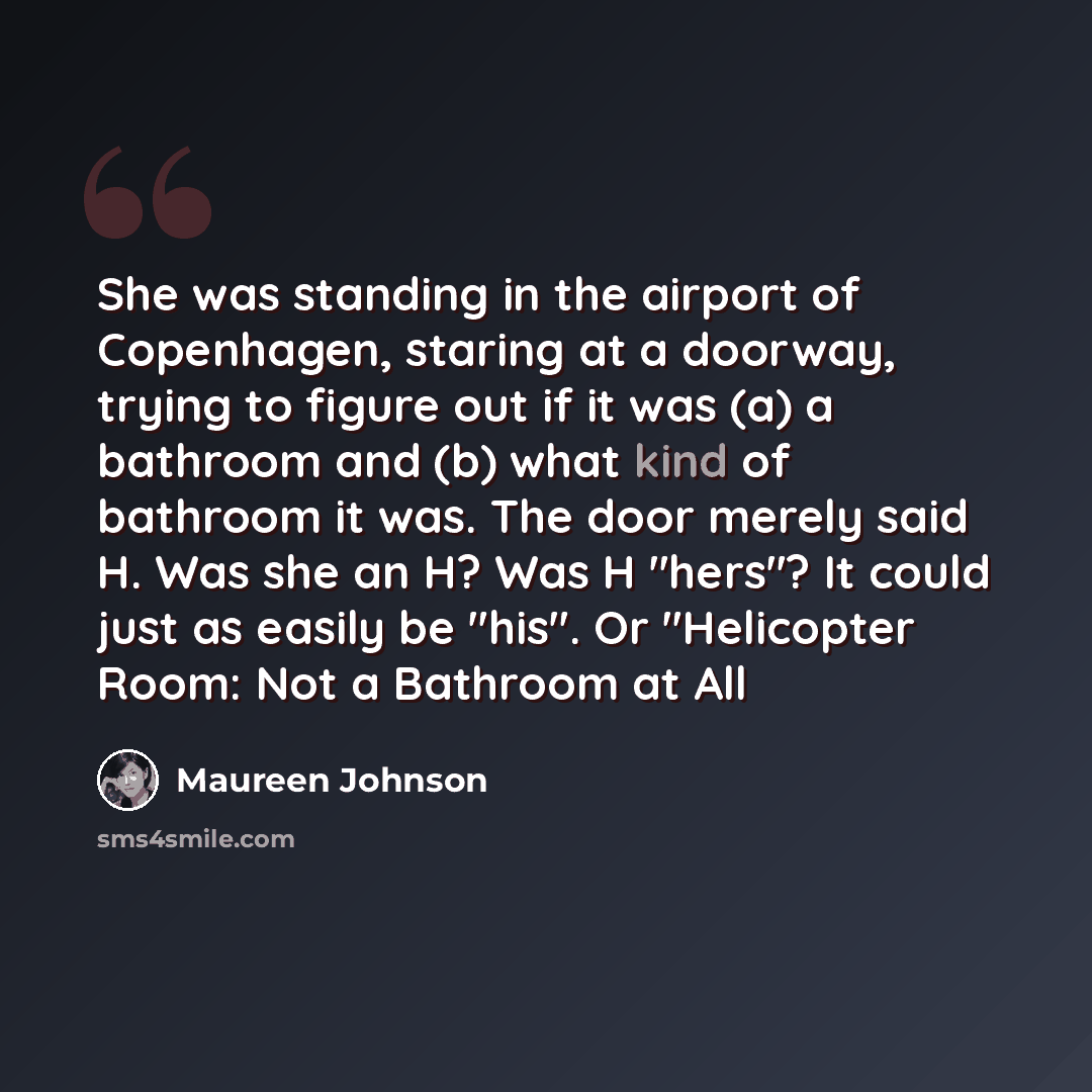 “She was standing in the airport of Copenhagen, staring at a doorway, trying to figure out if it was (a) a bathroom and (b) what kind of bathroom it was. The door merely said H. Was she an H? Was H "hers"? It could just as easily be "his". Or "Helicopter Room: Not a Bathroom at All” quote by Maureen Johnson