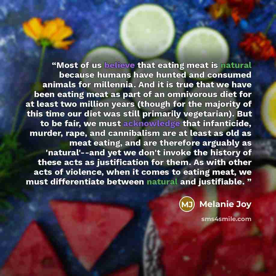 “Most of us believe that eating meat is natural because humans have hunted and consumed animals for millennia. And it is true that we have been eating meat as part of an omnivorous diet for at least two million years (though for the majority of this time our diet was still primarily vegetarian)…” quote by Melanie Joy