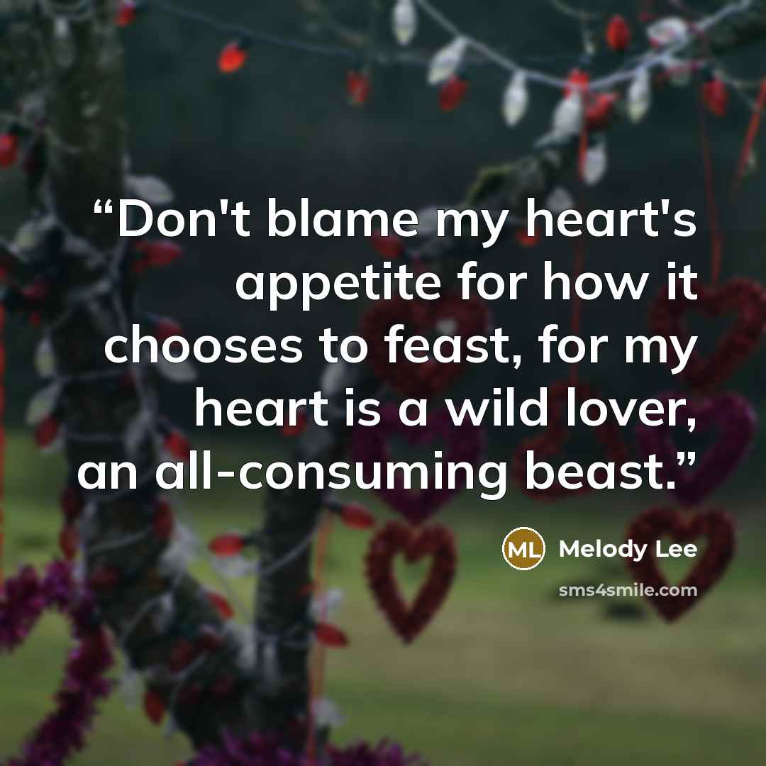 “Don't blame my heart's appetite for how it chooses to feast, for my heart is a wild lover, an all-consuming beast.” quote by Melody Lee