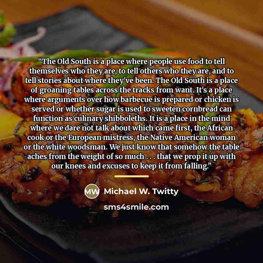 “The Old South is a place where people use food to tell themselves who they are, to tell others who they are, and to tell stories about where they've been. The Old South is a place of groaning tables across the tracks from want. It's a place where arguments over how barbecue is prepared or chicken…” quote by Michael W. Twitty