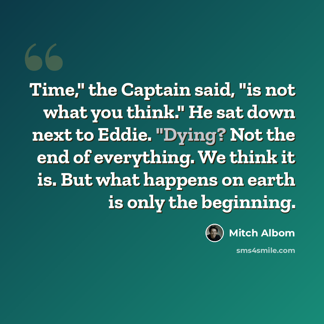 “Time," the Captain said, "is not what you think." He sat down next to Eddie. "Dying? Not the end of everything. We think it is. But what happens on earth is only the beginning.” quote by Mitch Albom