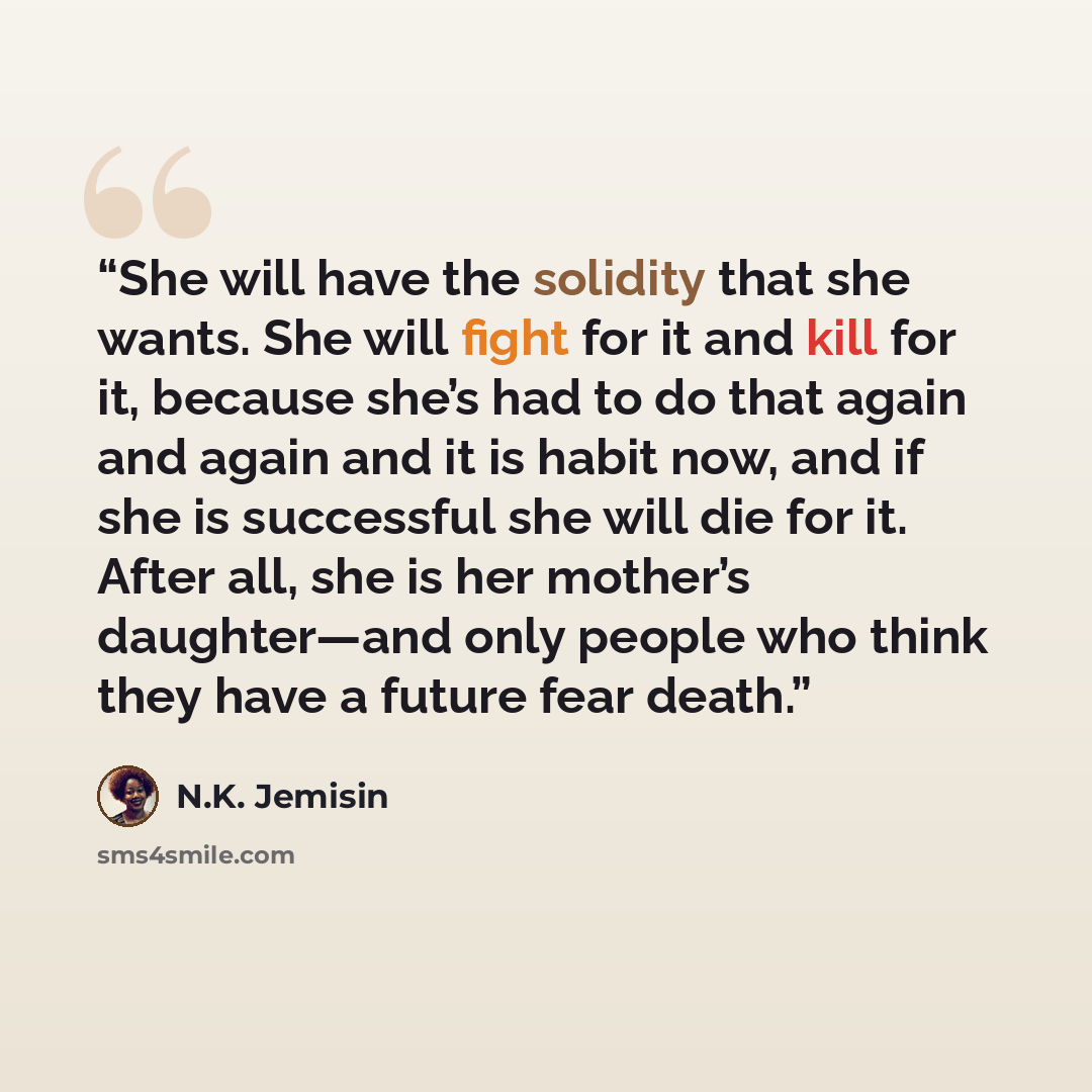 “She will have the solidity that she wants. She will fight for it and kill for it, because she’s had to do that again and again and it is habit now, and if she is successful she will die for it. After all, she is her mother’s daughter—and only people who think they have a future fear death.” quote by N.K. Jemisin