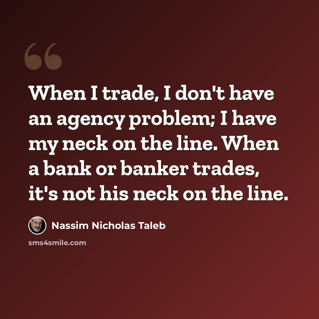 “When I trade, I don't have an agency problem; I have my neck on the line. When a bank or banker trades, it's not his neck on the line.” quote by Nassim Nicholas Taleb