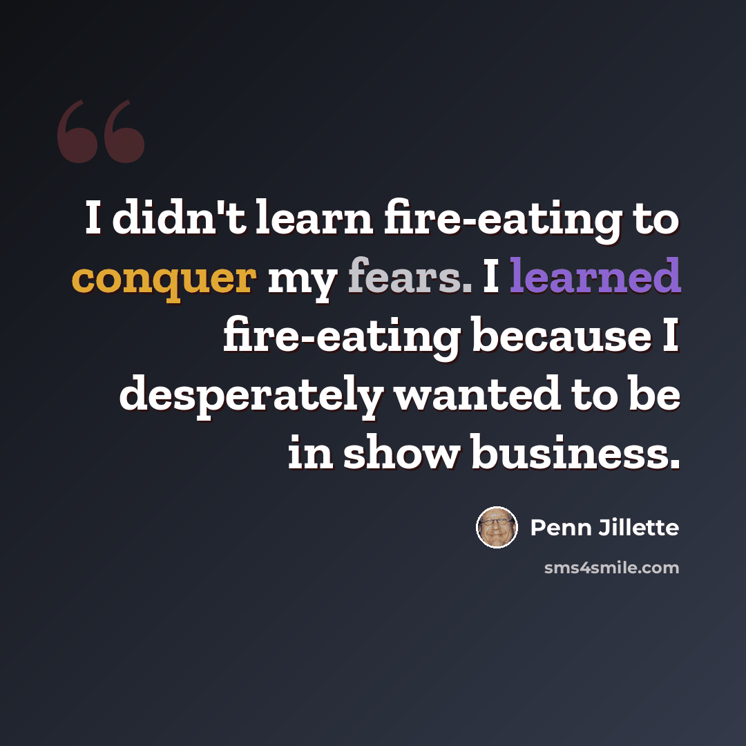 “I didn't learn fire-eating to conquer my fears. I learned fire-eating because I desperately wanted to be in show business.” quote by Penn Jillette
