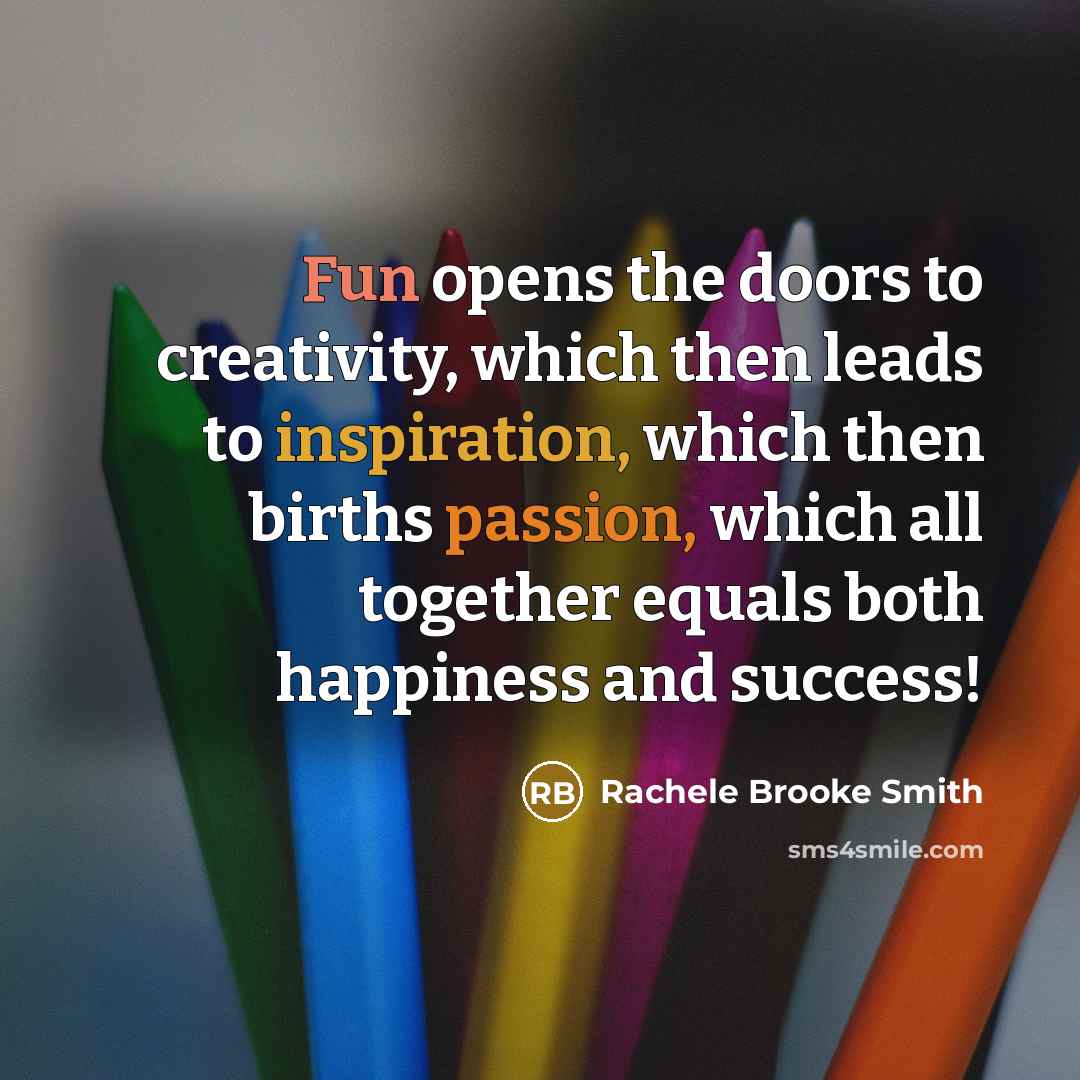 “Fun opens the doors to creativity, which then leads to inspiration, which then births passion, which all together equals both happiness and success!” quote by Rachele Brooke Smith
