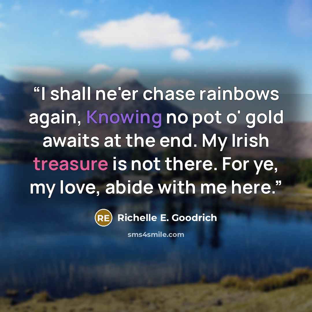 “I shall ne'er chase rainbows again, Knowing no pot o' gold awaits at the end. My Irish treasure is not there. For ye, my love, abide with me here.” quote by Richelle E. Goodrich
