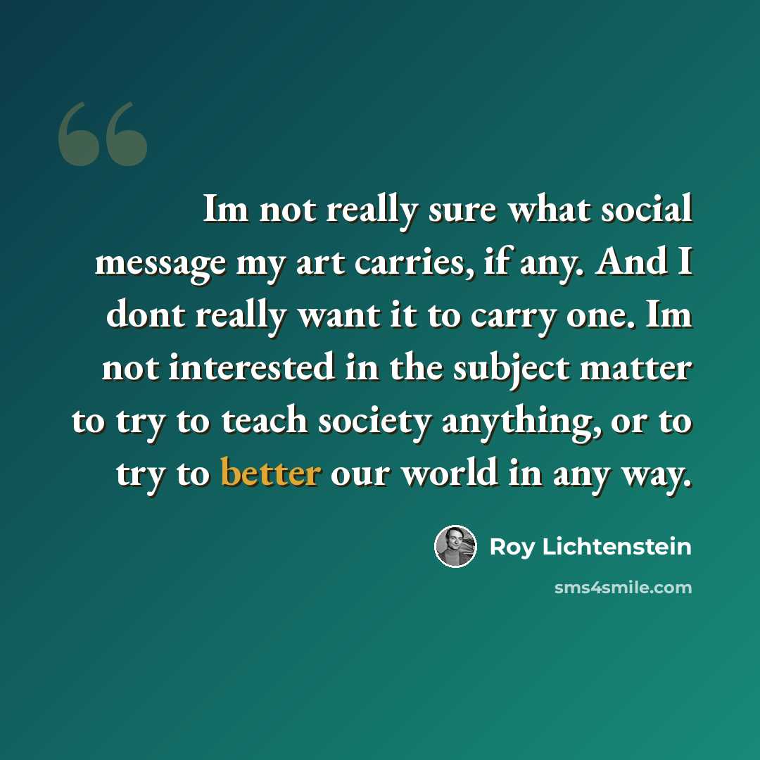 “Im not really sure what social message my art carries, if any. And I dont really want it to carry one. Im not interested in the subject matter to try to teach society anything, or to try to better our world in any way.” quote by Roy Lichtenstein