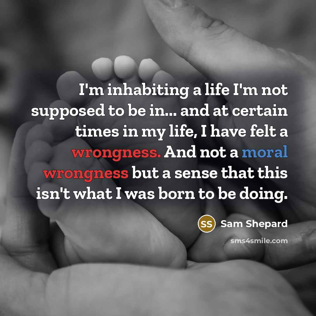 “I'm inhabiting a life I'm not supposed to be in... and at certain times in my life, I have felt a wrongness. And not a moral wrongness but a sense that this isn't what I was born to be doing.” quote by Sam Shepard