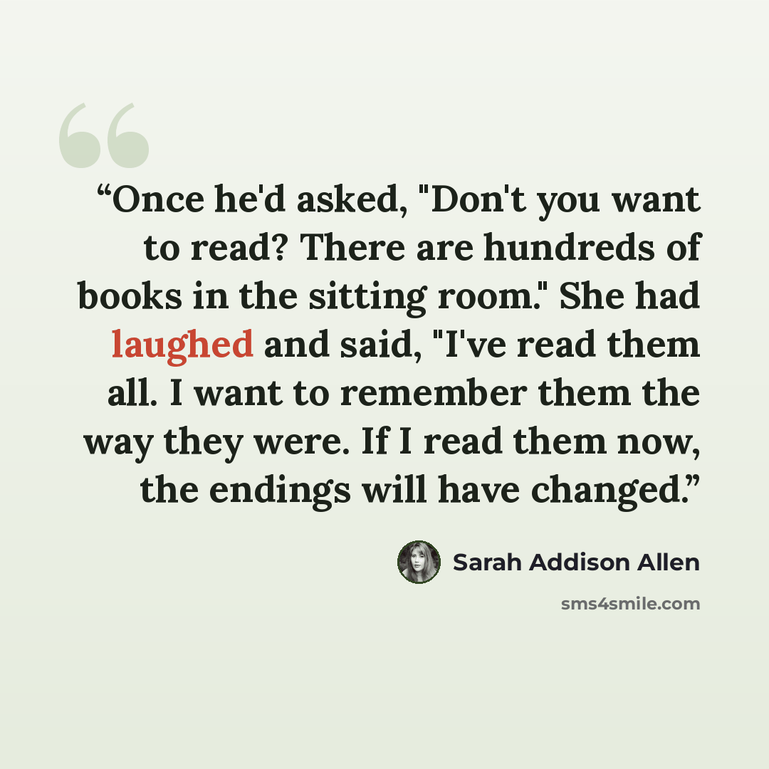“Once he'd asked, "Don't you want to read? There are hundreds of books in the sitting room." She had laughed and said, "I've read them all. I want to remember them the way they were. If I read them now, the endings will have changed.” quote by Sarah Addison Allen
