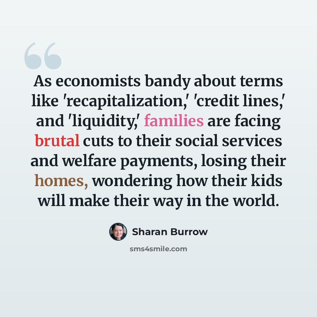 “As economists bandy about terms like 'recapitalization,' 'credit lines,' and 'liquidity,' families are facing brutal cuts to their social services and welfare payments, losing their homes, wondering how their kids will make their way in the world.” quote by Sharan Burrow
