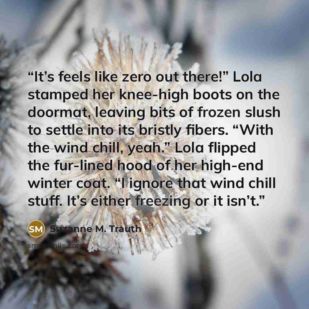 “It’s feels like zero out there!” Lola stamped her knee-high boots on the doormat, leaving bits of frozen slush to settle into its bristly fibers. “With the wind chill, yeah.” Lola flipped the fur-lined hood of her high-end winter coat. “I ignore that wind chill stuff. It’s either freezing or it…” quote by Suzanne M. Trauth