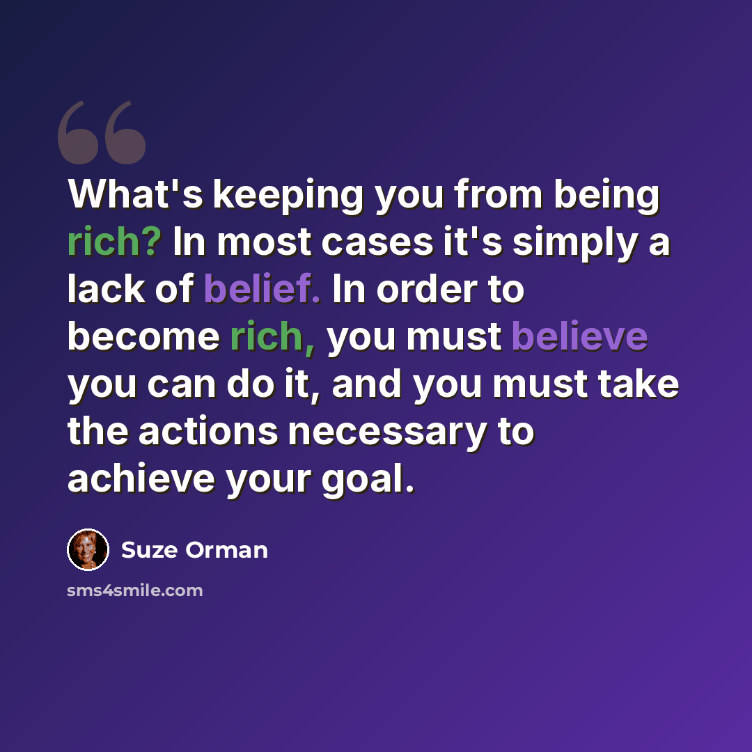 “What's keeping you from being rich? In most cases it's simply a lack of belief. In order to become rich, you must believe you can do it, and you must take the actions necessary to achieve your goal.” quote by Suze Orman