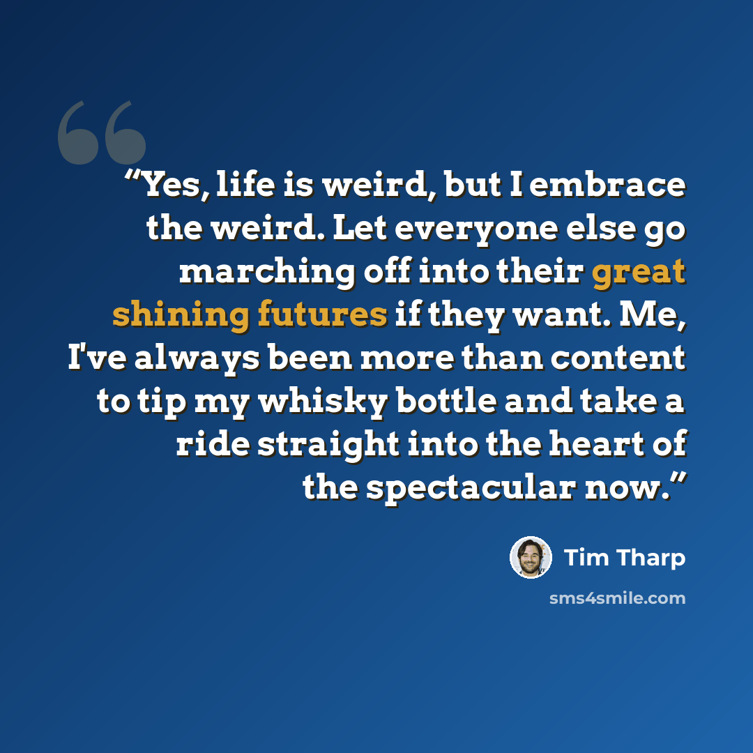 “Yes, life is weird, but I embrace the weird. Let everyone else go marching off into their great shining futures if they want. Me, I've always been more than content to tip my whisky bottle and take a ride straight into the heart of the spectacular now.” quote by Tim Tharp