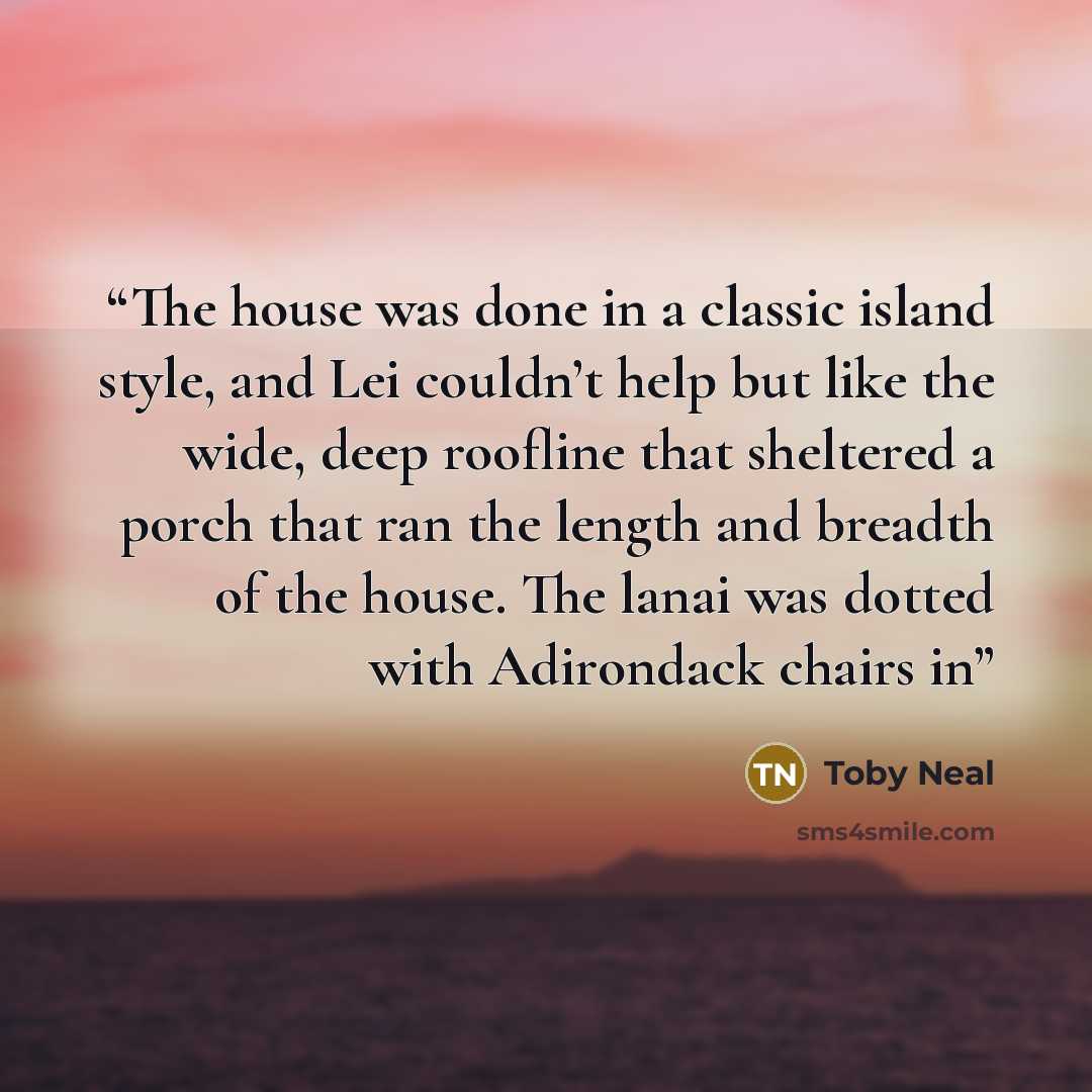 “The house was done in a classic island style, and Lei couldn’t help but like the wide, deep roofline that sheltered a porch that ran the length and breadth of the house. The lanai was dotted with Adirondack chairs in” quote by Toby Neal