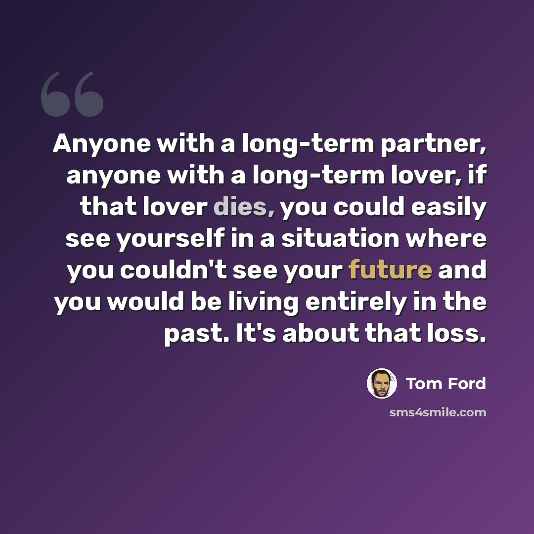 “Anyone with a long-term partner, anyone with a long-term lover, if that lover dies, you could easily see yourself in a situation where you couldn't see your future and you would be living entirely in the past. It's about that loss.” quote by Tom Ford