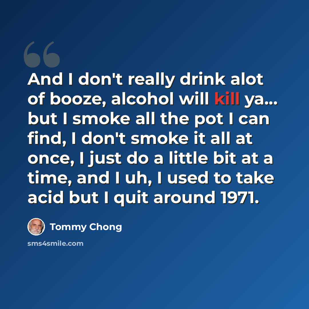 “And I don't really drink alot of booze, alcohol will kill ya... but I smoke all the pot I can find, I don't smoke it all at once, I just do a little bit at a time, and I uh, I used to take acid but I quit around 1971.” quote by Tommy Chong