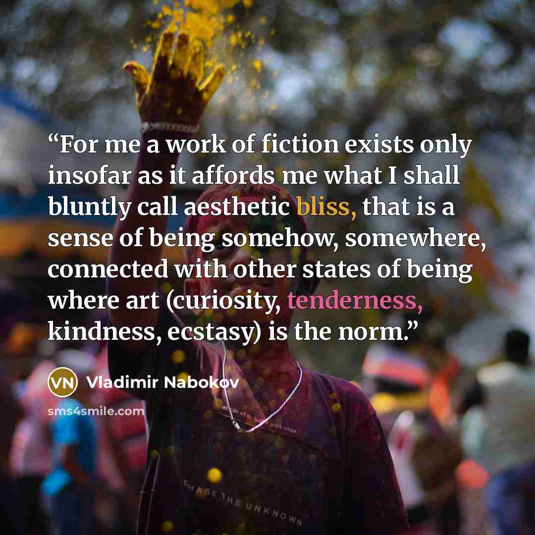 “For me a work of fiction exists only insofar as it affords me what I shall bluntly call aesthetic bliss, that is a sense of being somehow, somewhere, connected with other states of being where art (curiosity, tenderness, kindness, ecstasy) is the norm.” quote by Vladimir Nabokov