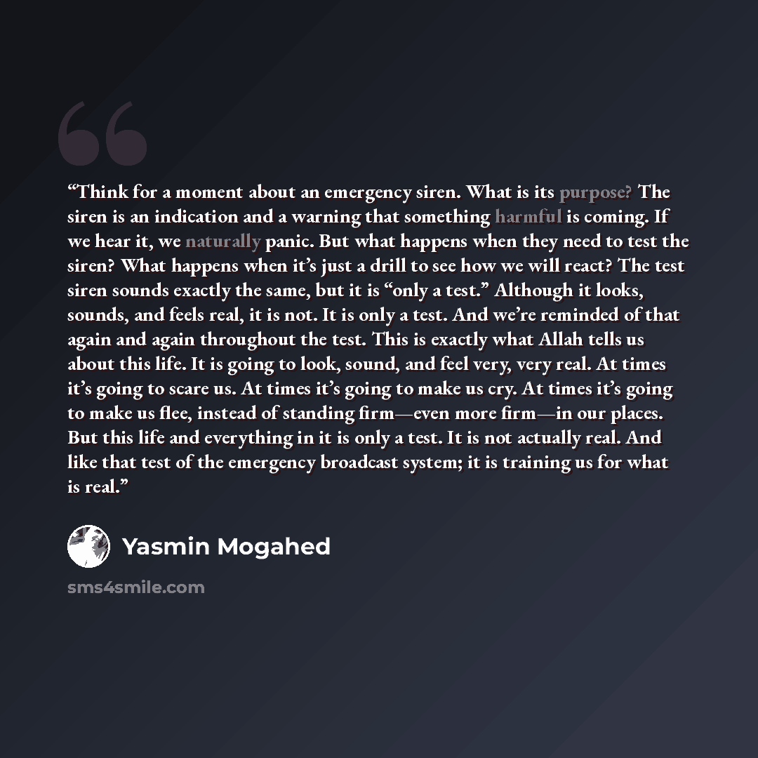 “Think for a moment about an emergency siren. What is its purpose? The siren is an indication and a warning that something harmful is coming. If we hear it, we naturally panic. But what happens when they need to test the siren? What happens when it’s just a drill to see how we will react? The test…” quote by Yasmin Mogahed