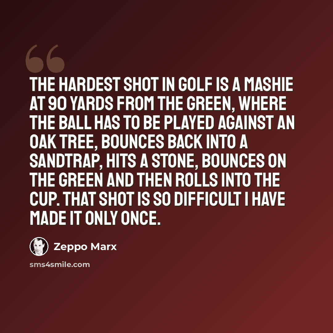 “The hardest shot in golf is a mashie at 90 yards from the green, where the ball has to be played against an oak tree, bounces back into a sandtrap, hits a stone, bounces on the green and then rolls into the cup. That shot is so difficult I have made it only once.” quote by Zeppo Marx