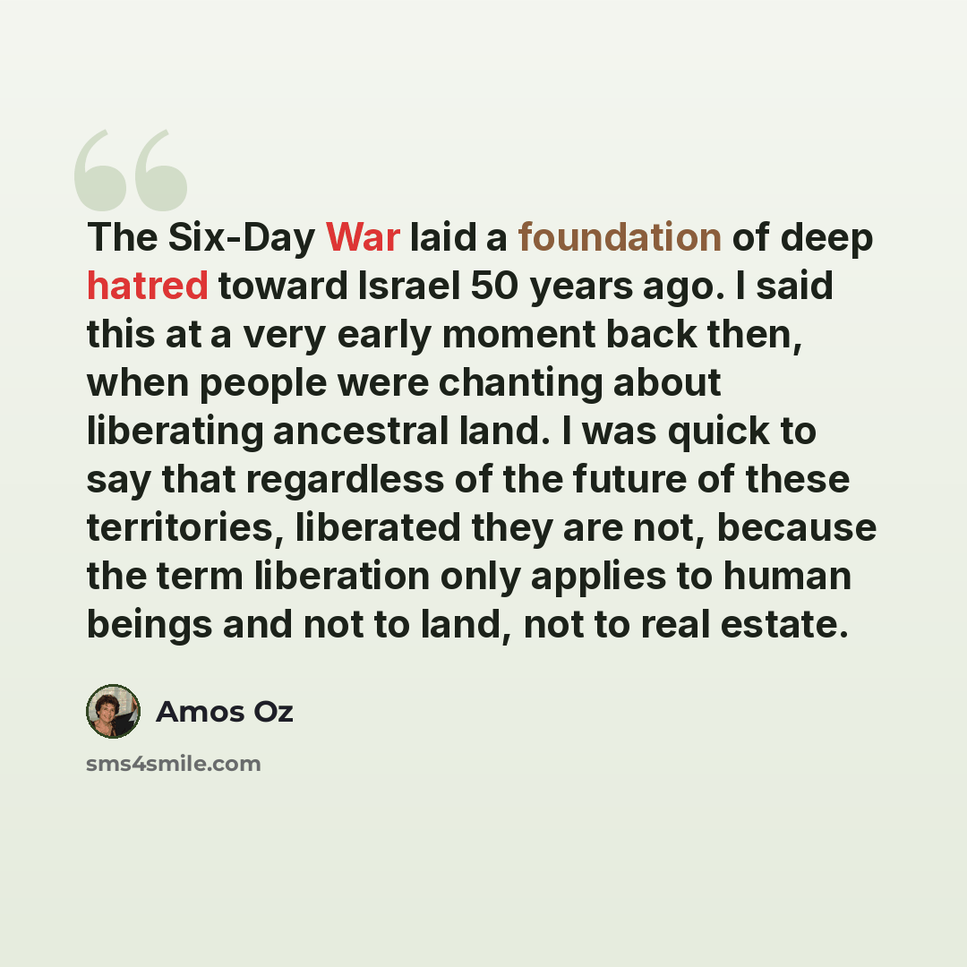“The Six-Day War laid a foundation of deep hatred toward Israel 50 years ago. I said this at a very early moment back then, when people were chanting about liberating ancestral land. I was quick to say that regardless of the future of these territories, liberated they are not, because the term…” quote by Amos Oz