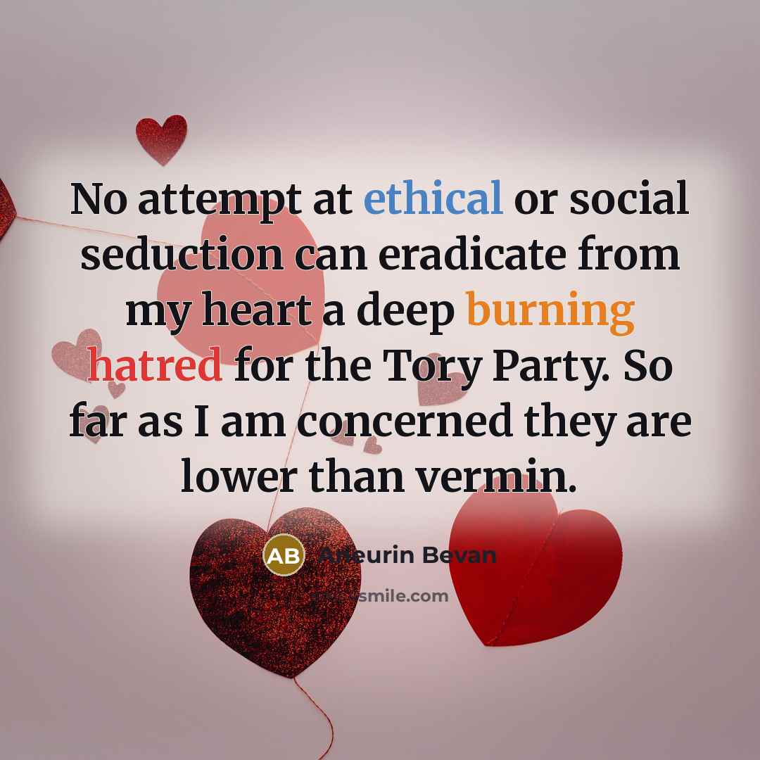 “No attempt at ethical or social seduction can eradicate from my heart a deep burning hatred for the Tory Party. So far as I am concerned they are lower than vermin.” quote by Aneurin Bevan