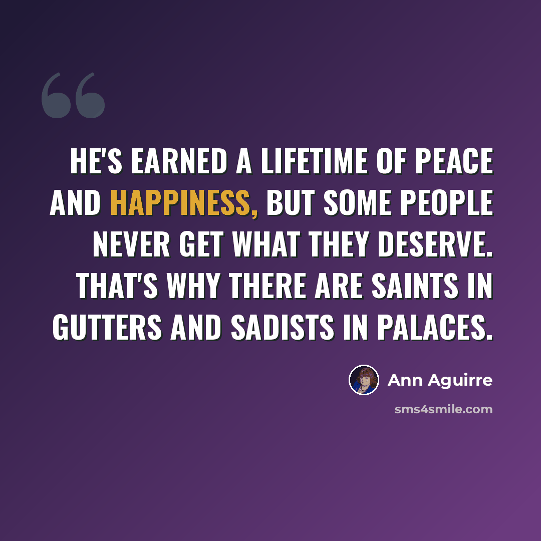 “He's earned a lifetime of peace and happiness, but some people never get what they deserve. That's why there are saints in gutters and sadists in palaces.” quote by Ann Aguirre