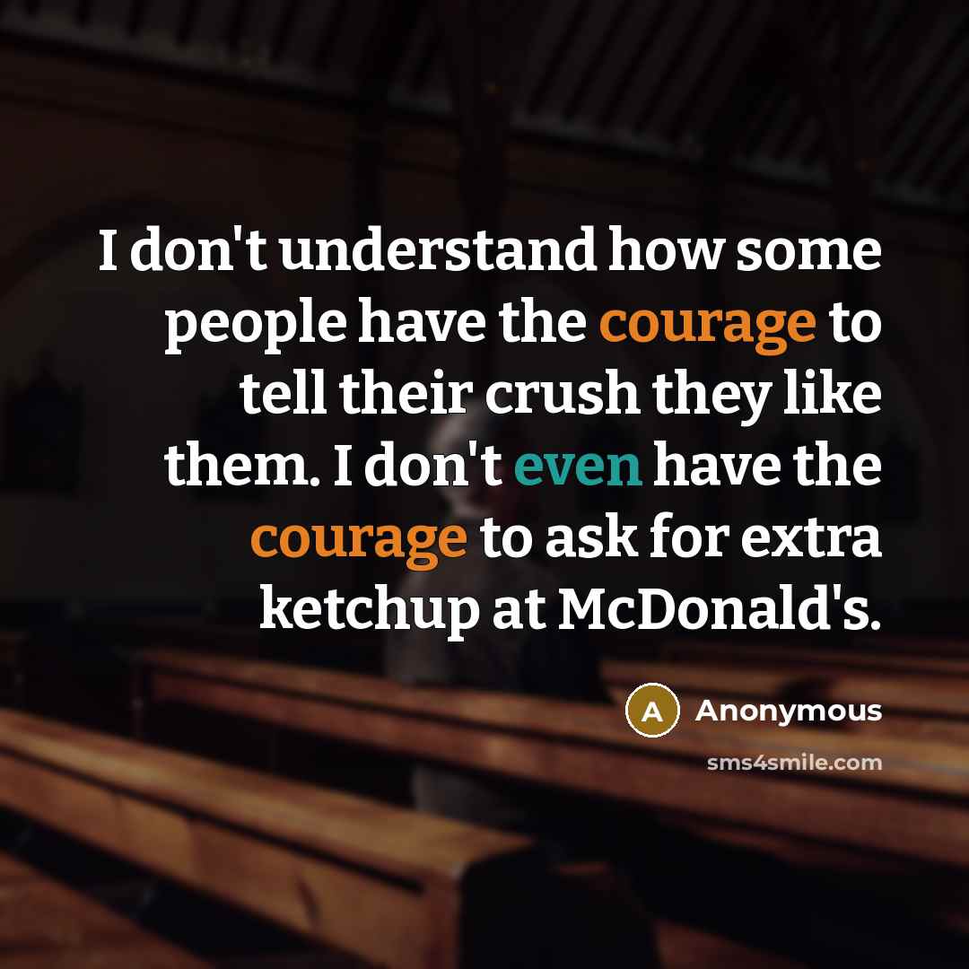 “I don't understand how some people have the courage to tell their crush they like them. I don't even have the courage to ask for extra ketchup at McDonald's.” quote by Anonymous
