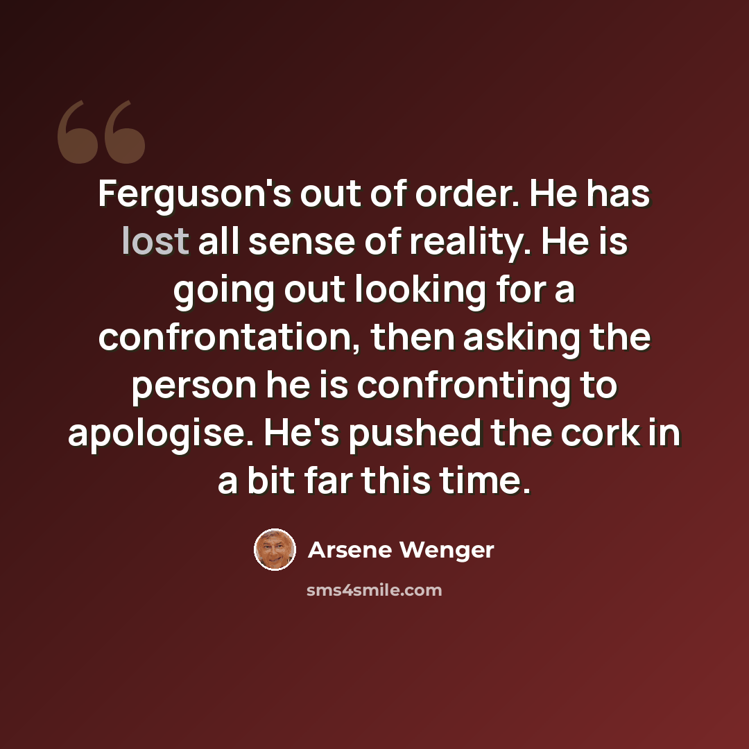 “Ferguson's out of order. He has lost all sense of reality. He is going out looking for a confrontation, then asking the person he is confronting to apologise. He's pushed the cork in a bit far this time.” quote by Arsene Wenger