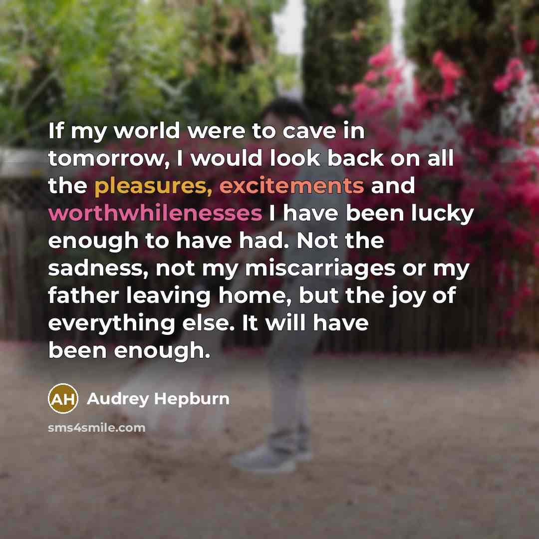 “If my world were to cave in tomorrow, I would look back on all the pleasures, excitements and worthwhilenesses I have been lucky enough to have had. Not the sadness, not my miscarriages or my father leaving home, but the joy of everything else. It will have been enough.” quote by Audrey Hepburn