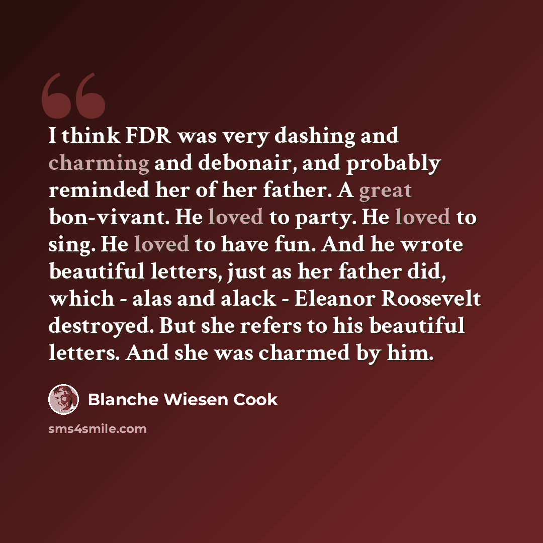 “I think FDR was very dashing and charming and debonair, and probably reminded her of her father. A great bon-vivant. He loved to party. He loved to sing. He loved to have fun. And he wrote beautiful letters, just as her father did, which - alas and alack - Eleanor Roosevelt destroyed. But she…” quote by Blanche Wiesen Cook