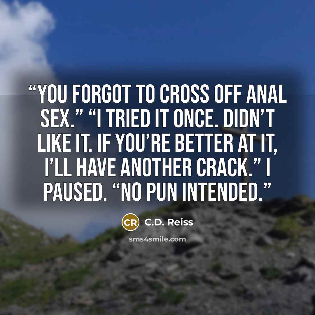 “You forgot to cross off anal sex.” “I tried it once. Didn’t like it. If you’re better at it, I’ll have another crack.” I paused. “No pun intended.” quote by C.D. Reiss