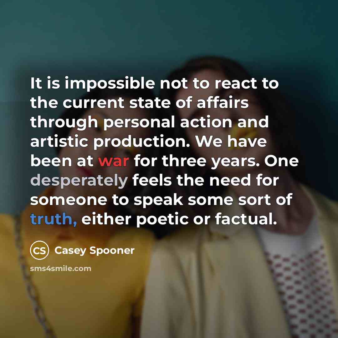 “It is impossible not to react to the current state of affairs through personal action and artistic production. We have been at war for three years. One desperately feels the need for someone to speak some sort of truth, either poetic or factual.” quote by Casey Spooner