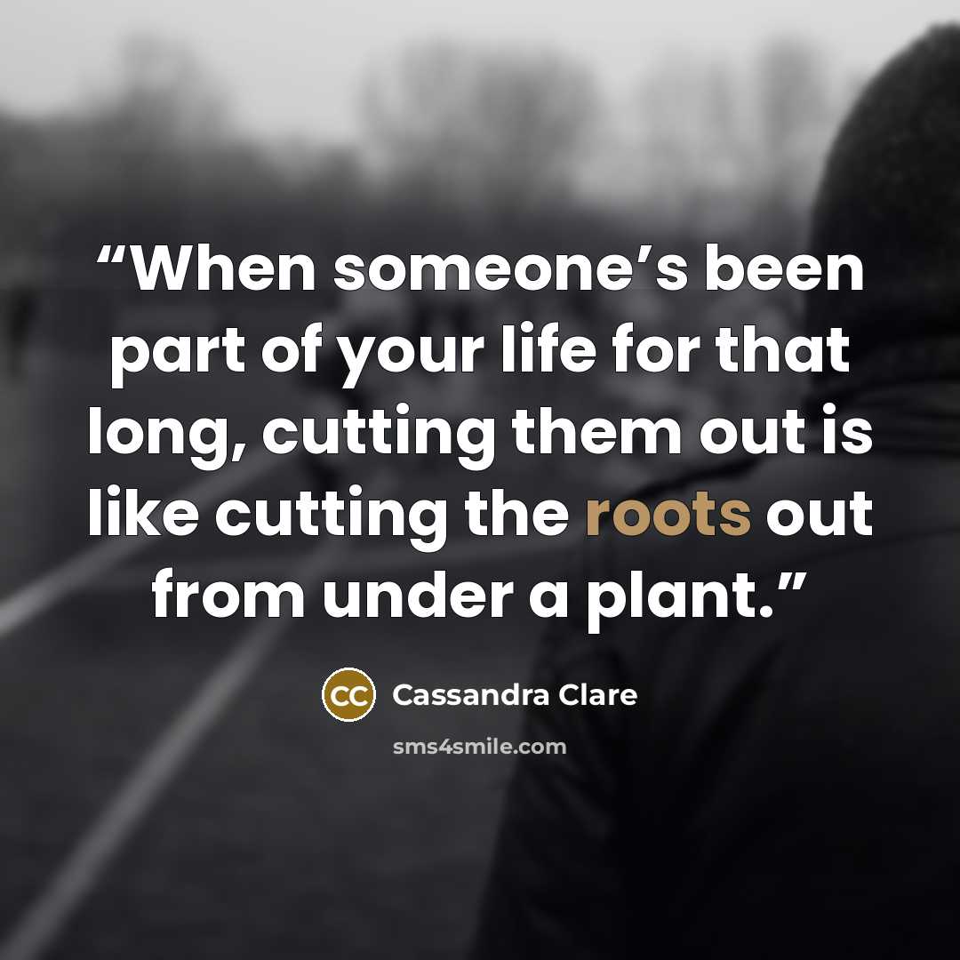 “When someone’s been part of your life for that long, cutting them out is like cutting the roots out from under a plant.” quote by Cassandra Clare