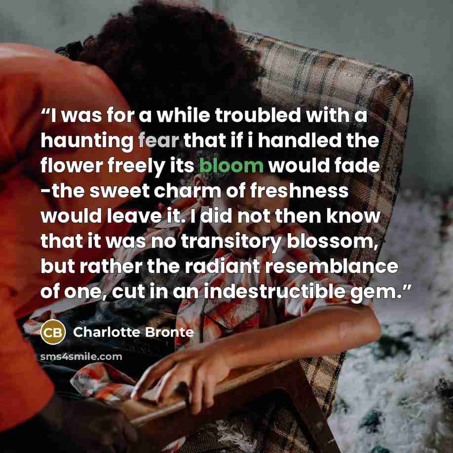 “I was for a while troubled with a haunting fear that if i handled the flower freely its bloom would fade -the sweet charm of freshness would leave it. I did not then know that it was no transitory blossom, but rather the radiant resemblance of one, cut in an indestructible gem.” quote by Charlotte Brontë