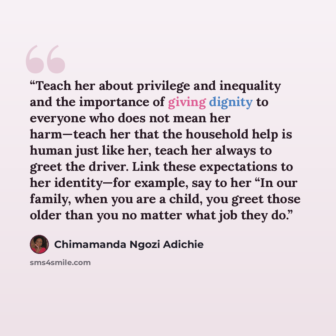 “Teach her about privilege and inequality and the importance of giving dignity to everyone who does not mean her harm—teach her that the household help is human just like her, teach her always to greet the driver. Link these expectations to her identity—for example, say to her “In our family, when…” quote by Chimamanda Ngozi Adichie