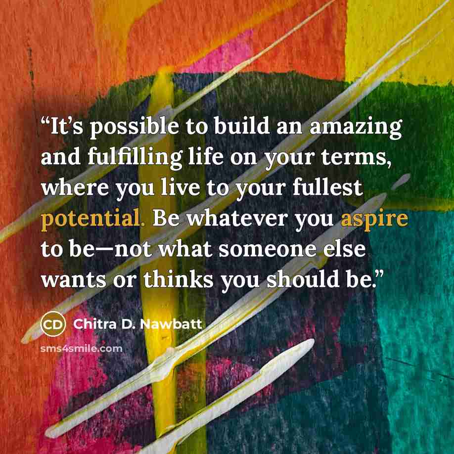 “It’s possible to build an amazing and fulfilling life on your terms, where you live to your fullest potential. Be whatever you aspire to be—not what someone else wants or thinks you should be.” quote by Chitra D. Nawbatt