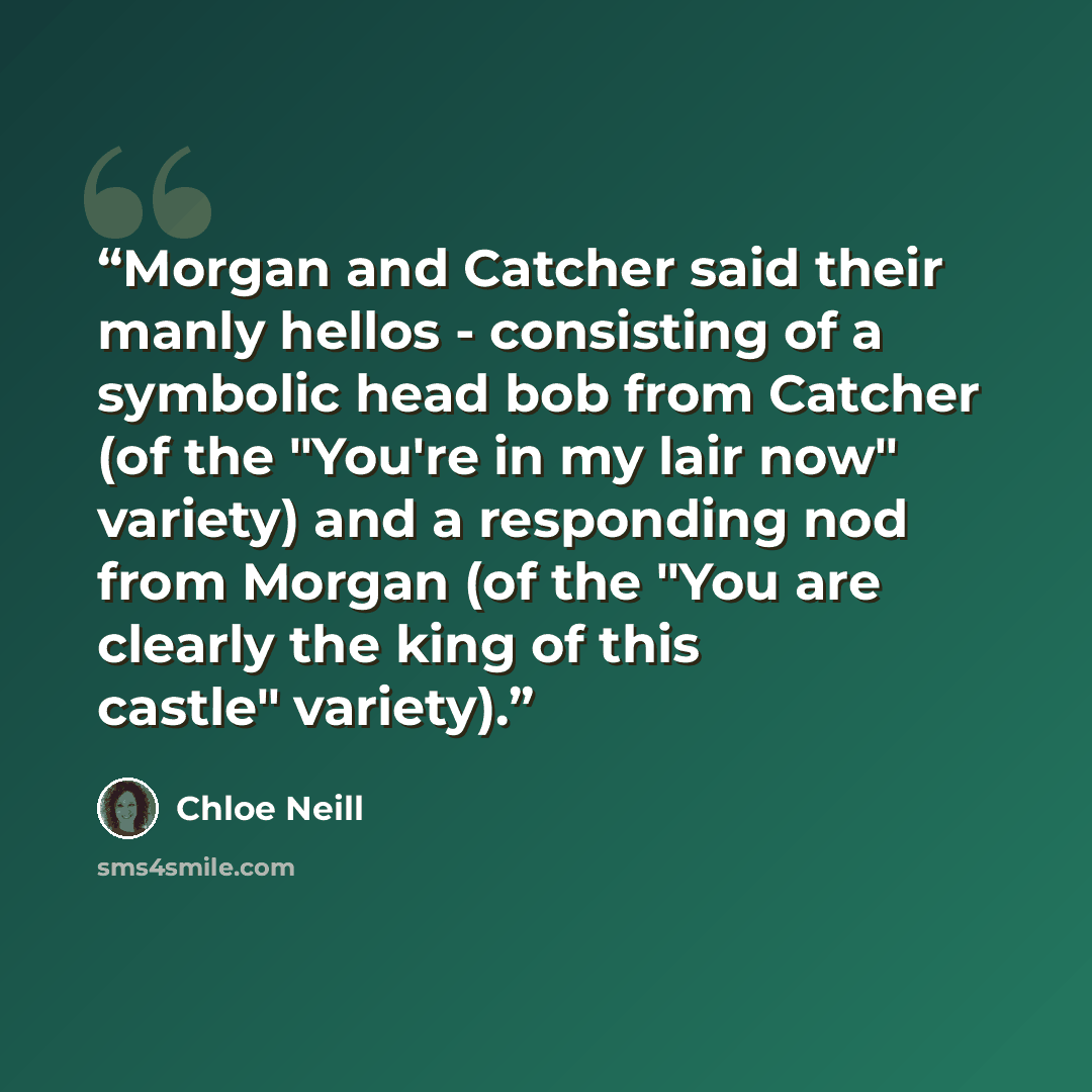 “Morgan and Catcher said their manly hellos - consisting of a symbolic head bob from Catcher (of the "You're in my lair now" variety) and a responding nod from Morgan (of the "You are clearly the king of this castle" variety).” quote by Chloe Neill