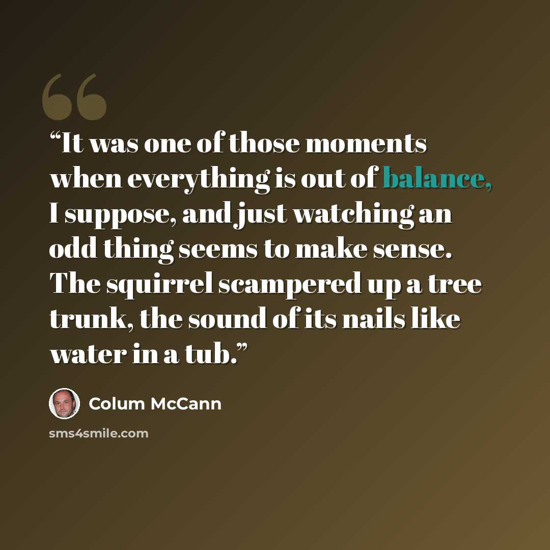 “It was one of those moments when everything is out of balance, I suppose, and just watching an odd thing seems to make sense. The squirrel scampered up a tree trunk, the sound of its nails like water in a tub.” quote by Colum McCann