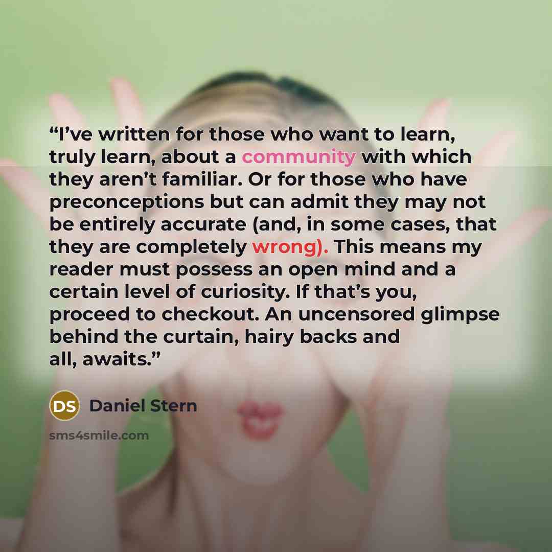 “I’ve written for those who want to learn, truly learn, about a community with which they aren’t familiar. Or for those who have preconceptions but can admit they may not be entirely accurate (and, in some cases, that they are completely wrong). This means my reader must possess an open mind and a…” quote by Daniel Stern